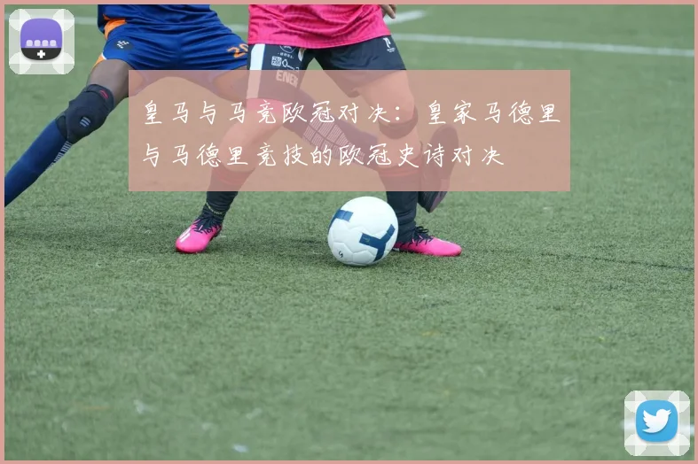 皇马与马竞欧冠对决：皇家马德里与马德里竞技的欧冠史诗对决
